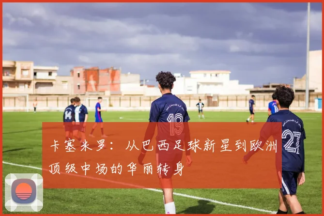 卡塞米罗：从巴西足球新星到欧洲顶级中场的华丽转身