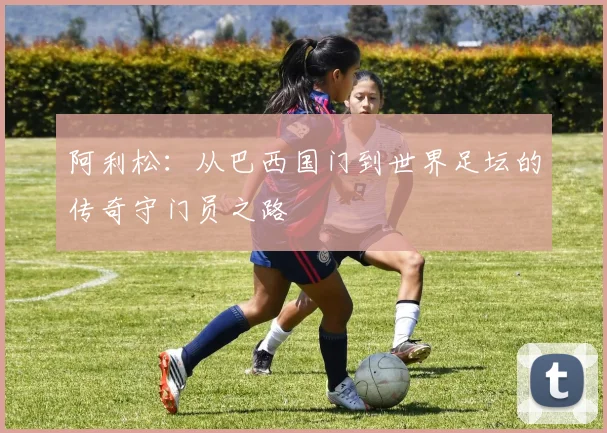 阿利松：从巴西国门到世界足坛的传奇守门员之路