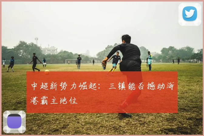 中超新势力崛起：三镇能否撼动海港霸主地位