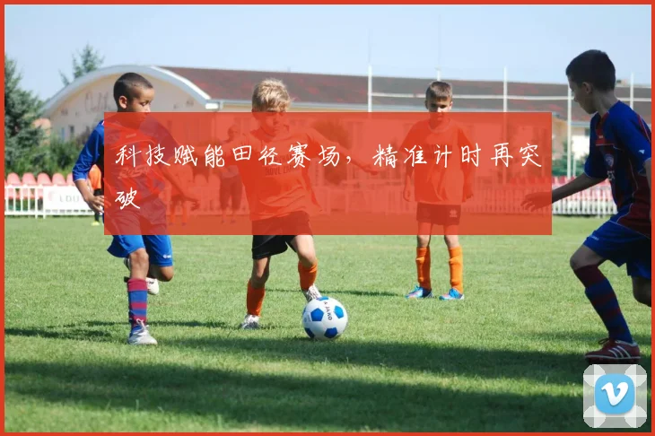 科技赋能田径赛场，精准计时再突破