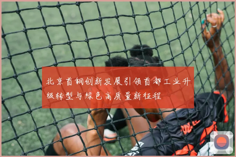 北京首钢创新发展引领首都工业升级转型与绿色高质量新征程