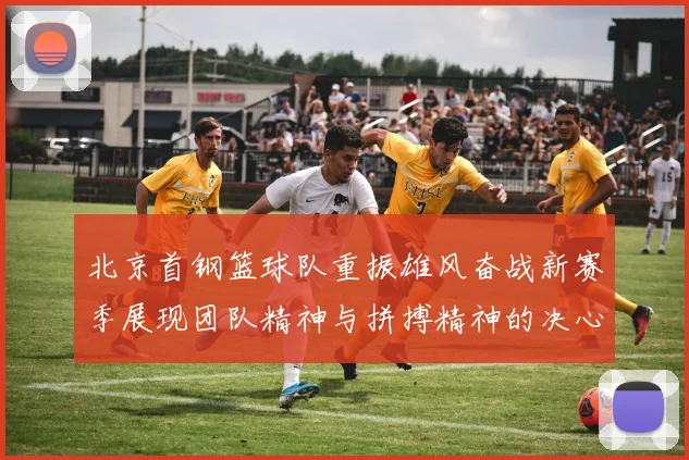 北京首钢篮球队重振雄风奋战新赛季展现团队精神与拼搏精神的决心与信念