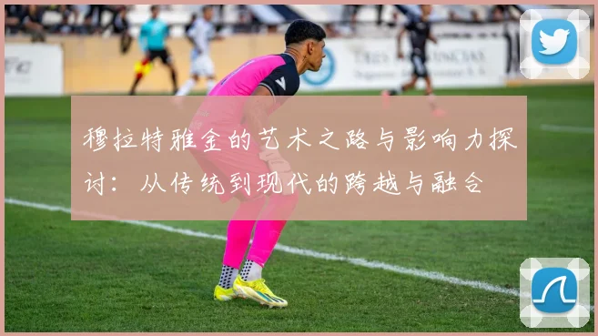 穆拉特雅金的艺术之路与影响力探讨：从传统到现代的跨越与融合