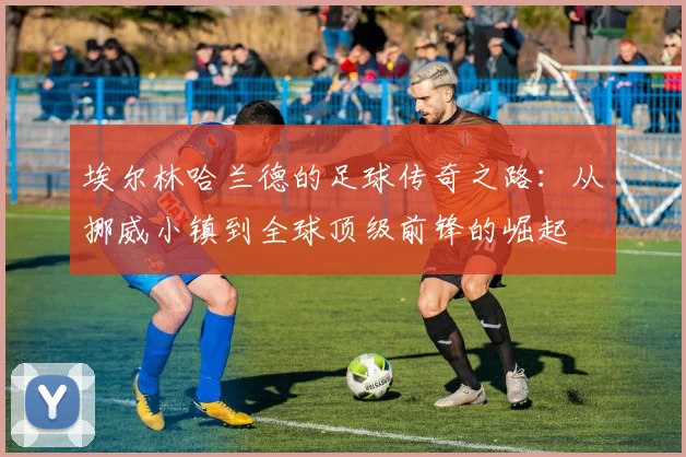 埃尔林哈兰德的足球传奇之路：从挪威小镇到全球顶级前锋的崛起