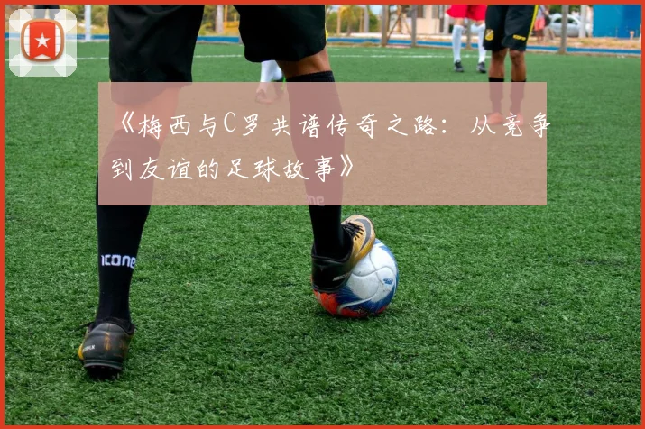 《梅西与C罗共谱传奇之路：从竞争到友谊的足球故事》