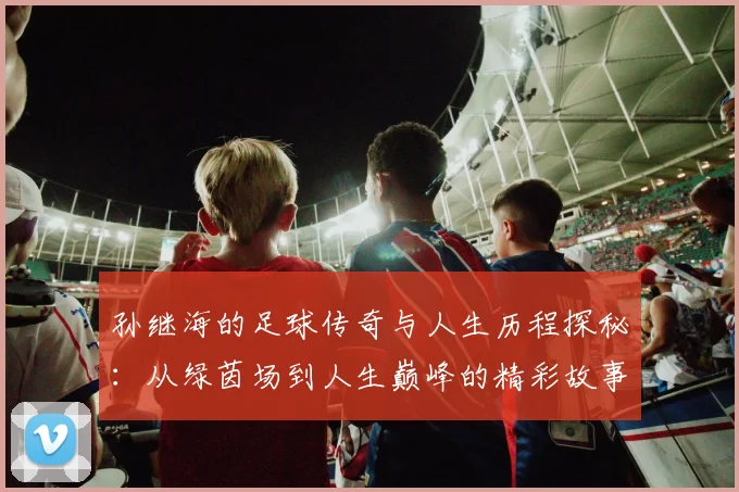 孙继海的足球传奇与人生历程探秘：从绿茵场到人生巅峰的精彩故事