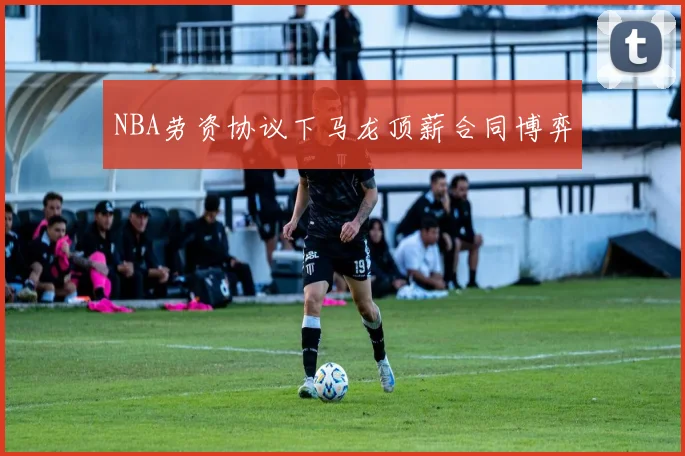 NBA劳资协议下马龙顶薪合同博弈