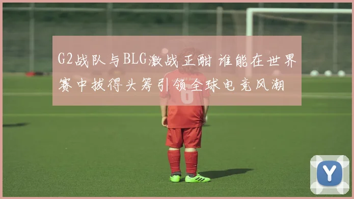 G2战队与BLG激战正酣 谁能在世界赛中拔得头筹引领全球电竞风潮