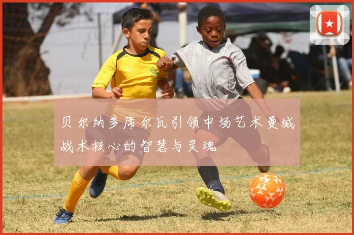 贝尔纳多席尔瓦引领中场艺术曼城战术核心的智慧与灵魂