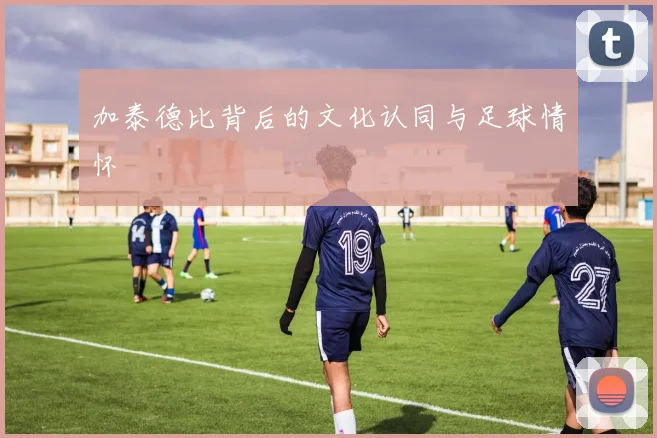加泰德比背后的文化认同与足球情怀