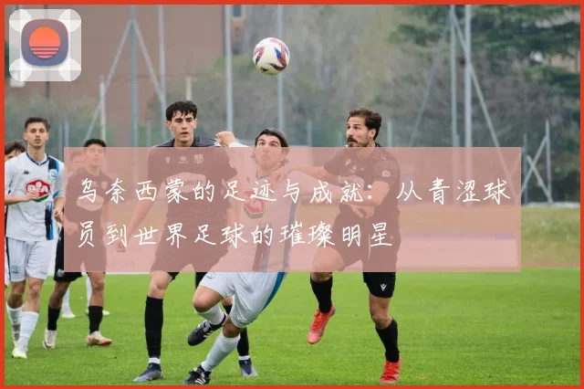 乌奈西蒙的足迹与成就：从青涩球员到世界足球的璀璨明星
