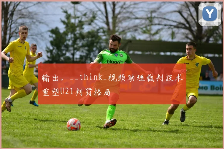 输出。__think_视频助理裁判技术重塑U21判罚格局