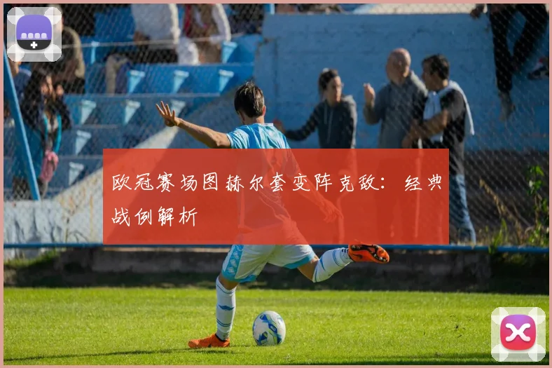 欧冠赛场图赫尔套变阵克敌：经典战例解析